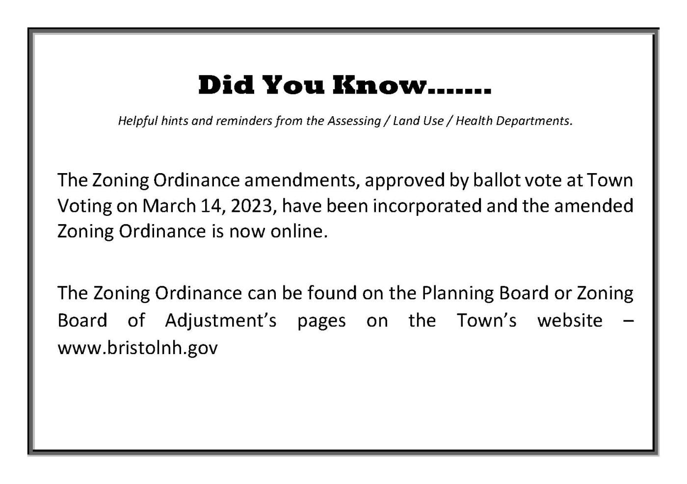 Did You Know…….  Helpful hints and reminders from the Assessing / Land Use / Health Departments.  The Zoning Ordinance amendments, approved by ballot vote at Town Voting on March 14, 2023, have been incorporated and the amended Zoning Ordinance is now online.  The Zoning Ordinance can be found on the Planning Board or Zoning Board of Adjustment’s pages on the Town’s website – www.bristolnh.gov