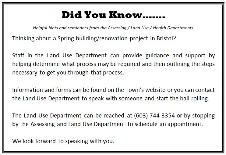 DID YOU KNOW... Helpful hints &amp; reminders from the Land Use/Assessing/Health Departments   Thinking about a Spring building/renovation project in Bristol?  Staff in the Land Use Department can provide guidance and support by helping determine what process may be required and then outlining the steps necessary to get you through that process.  Information and forms can be found on the Town’s website or you can contact the Land Use Department to speak with someone and start the ball rolling.  The Land Use Department can be reached at (603) 744-3354 or by stopping by the Assessing and Land Use Department to schedule an appointment.  We look forward to speaking with you.